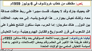 :‫نص‬
‫في‬ ‫خروتشوف‬ ‫خطاب‬ ‫من‬ ‫مقتطف‬
6
‫يوليوز‬
1959
‫م‬ .
"
‫داقة‬‫ص‬ ‫عالقات‬ ‫ط‬‫رب‬ ‫ى‬‫عل‬ ‫برا‬‫مج‬ ‫ت‬‫فلس‬ ،‫ك‬‫يعجب‬ ‫ال‬ ‫د‬‫وق‬ ‫جارك‬ ‫ك‬‫يعجب‬ ‫د‬‫ق‬
‫العالقات‬ ،‫د‬ ‫بعي‬ ‫د‬ ‫ح‬ ‫ى‬ ‫إل‬ ،‫ه‬ ‫يشب‬ ‫ع‬ ‫الوض‬ ‫هذا‬ ...‫بجواره‬ ‫ش‬ ‫تعي‬ ‫ك‬ ‫ولكن‬ ،‫ه‬ ‫مع‬
‫على‬ ‫خطيرة‬ ‫النتائج‬ ‫ستكون‬ ‫حيث‬ ،‫الحرب‬ ‫إما‬ :‫مخرجان‬ ‫هناك‬ ...‫الدول‬ ‫بين‬
‫ش‬ ‫التعاي‬ ‫ا‬ ‫وإم‬ ،‫ة‬ ‫الهيدروجيني‬ ‫ل‬ ‫والقناب‬ ‫واريخ‬ ‫الص‬ ‫قرن‬ ‫ي‬ ‫ف‬ ‫الشعوب‬ ‫ل‬ ‫ك‬
‫مجال‬ ‫إيجاد‬ ‫وى‬‫س‬ ‫حل‬ ‫من‬ ‫هناك‬ ‫فليس‬ ،‫ال‬ ‫أو‬ ‫جارك‬ ‫يعجبك‬ ‫ال‬ ‫قد‬ .‫السلمي‬
"‫واحد‬ ‫كوكب‬ ‫على‬ ‫إال‬ ‫نعيش‬ ‫ال‬ ‫ألننا‬ ،‫معه‬ ‫للتفاهم‬
‫ص‬ ‫رحاب‬ ‫في‬
116
:‫خروتشوف‬ ‫ا‬ ‫نيكيت‬
‫تالين‬ ‫س‬ ‫وفاة‬ ‫د‬ ‫بع‬ ‫وفياتي‬ ‫الس‬ ‫لالتحاد‬ ‫ا‬ ‫رئيس‬ ‫بح‬ ‫أص‬
1953
.‫م‬
‫ه‬ ‫بدعم‬ ‫ر‬ ‫واشته‬ ،‫الحات‬ ‫اإلص‬ ‫ض‬ ‫ببع‬ ‫وقام‬ ‫م‬ ‫الحك‬ ‫ي‬ ‫ف‬ ‫ر‬ ‫األخي‬ ‫هذا‬ ‫ة‬ ‫طريق‬ ‫د‬ ‫وانتق‬
‫المتحدة‬ ‫الواليات‬ ‫مع‬ ‫السلمي‬ ‫التعايش‬ ‫لسياسة‬
 