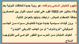 :‫ودوافعه‬ ‫السلمي‬ ‫التعايش‬ ‫مفهوم‬
‫بعد‬ ‫الدولية‬ ‫للعالقات‬ ‫جديدة‬ ‫رؤية‬ ‫هو‬
‫عام‬ ‫ستالين‬ ‫وفاة‬
1953
‫المعسكرين‬ ‫بين‬ ‫التوتر‬ ‫أسباب‬ ‫تجنب‬ ‫على‬ ‫تقوم‬
:‫التالية‬ ‫بالعوامل‬ ‫بدايتها‬ ‫ارتبطت‬ ،‫المباشر‬ ‫االصطدام‬ ‫مخافة‬
•
‫ب‬ ‫الجان‬ ‫ن‬ ‫م‬ ‫واء‬ ‫س‬ ‫ش‬ ‫للتعاي‬ ‫مؤيدة‬ ‫جديدة‬ ‫ياسية‬ ‫س‬ ‫قيادات‬ ‫بروز‬
‫السوفياتي‬
"‫"خروتشوف‬
‫األمريكي‬ ‫الجانب‬ ‫من‬ ‫أو‬
"‫"كينيدي‬
•
‫ا‬ ‫تكنولوجي‬ ‫ي‬ ‫ف‬ ‫ي‬ ‫النوع‬ ‫التطور‬ ‫ع‬ ‫م‬ ‫الحرب‬ ‫ن‬ ‫م‬ ‫المتبادل‬ ‫الخوف‬
.‫السالح‬
 