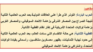 :‫مفاهيم‬
:‫الباردة‬ ‫الحرب‬
‫ة‬ ‫الثاني‬ ‫ة‬ ‫العالمي‬ ‫الحرب‬ ‫د‬ ‫بع‬ ‫ة‬ ‫الدولي‬ ‫العالقات‬ ‫ى‬ ‫عل‬ ‫طرأ‬ ‫الذي‬ ‫ر‬ ‫التوت‬
‫الغربي‬ ‫والمعسكر‬ ،‫السوفياتي‬ ‫االتحاد‬ ‫بزعامة‬ ‫الشرقي‬ ‫المعسكر‬ ‫بين‬ ‫الصراع‬ ‫نتيجة‬
.‫الثنائية‬ ‫القطبية‬ ‫نظام‬ ‫إطار‬ ‫في‬ ‫األمريكية‬ ‫المتحدة‬ ‫لواليات‬ ‫بزعامة‬
:‫الثنائية‬ ‫ة‬‫القطبي‬
‫الثانية‬ ‫العالمية‬ ‫الحرب‬ ‫د‬‫بع‬ ،‫م‬‫العال‬ ‫ادت‬‫س‬ ‫التي‬ ‫ام‬‫االنقس‬ ‫حالة‬ ‫ي‬‫ه‬
‫الواليات‬ ‫بقيادة‬ ‫مالي‬ ‫رأس‬ ،‫ين‬‫متنافس‬ ‫كرين‬‫معس‬ ‫بظهور‬ ،‫الثمانينات‬ ‫ة‬ ‫نهاي‬ ‫حدود‬ ‫ى‬‫إل‬
‫السوفياتي‬ ‫االتحاد‬ ‫بزعامة‬ ‫واشتراكي‬ ،‫المتحدة‬
 