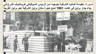 :‫ورة‬ ‫ص‬
‫ي‬ ‫ف‬ ‫تشرع‬ ‫خروتشوف‬ ‫وفياتي‬ ‫الس‬ ‫س‬‫الرئي‬ ‫ن‬ ‫م‬ ‫ه‬ ‫بتوجي‬ ‫ة‬ ‫الشرقي‬ ‫ا‬ ‫ألماني‬ ‫ة‬ ‫حكوم‬
‫غشت‬ ‫في‬ ‫برلين‬ ‫جدار‬ ‫بناء‬
1961
‫الغربية‬ ‫برلين‬ ‫نحو‬ ‫الشرقية‬ ‫برلين‬ ‫سكان‬ ‫هجرة‬ ‫لمنع‬ .
 