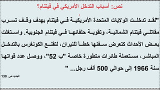 ‫رب‬ ‫تس‬ ‫ف‬ ‫وق‬ ‫بهدف‬ ‫فيتنام‬ ‫ي‬ ‫ف‬ ‫ة‬ ‫األمريكي‬ ‫المتحدة‬ ‫الواليات‬ ‫ت‬ ‫تدخل‬ ‫د‬ ‫"لق‬
‫تغلت‬ ‫واس‬ .‫الجنوبية‬ ‫فيتنام‬ ‫ي‬ ‫ف‬ ‫ا‬ ‫حلفائه‬ ‫ة‬ ‫وتقوي‬ ،‫ة‬ ‫الشمالي‬ ‫فيتنام‬ ‫ي‬ ‫مقاتل‬
‫ل‬ ‫بالتدخ‬ ‫الكونغرس‬ ‫ع‬ ‫لتقن‬ ،‫للنيران‬ ‫أ‬ ‫خط‬ ‫فنها‬ ‫س‬ ‫كتعرض‬ ‫األحداث‬ ‫ض‬ ‫بع‬
‫"ب‬ ‫ة‬‫خاص‬ ‫متطورة‬ ‫طائرات‬ ‫تعملة‬ ‫مس‬ ،‫ر‬‫المباش‬
52
‫ا‬‫قواته‬ ‫عدد‬ ‫ل‬‫ووص‬ ،"
‫سنة‬
1966
‫حوالي‬ ‫إلى‬
500
" ...‫رجل‬ ‫ألف‬
.‫ص‬ ‫الجديد‬
130
‫فيتنام؟‬ ‫في‬ ‫األمريكي‬ ‫التدخل‬ ‫أسباب‬ :‫نص‬
.
 