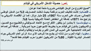 :‫عوامل‬ ‫لعدة‬ ‫ملحة‬ ‫ضرورة‬ ‫الفيتنامي‬ ‫الوحل‬ ‫من‬ ‫الخروج‬ ‫"أصبح‬
:‫اديا‬ ‫اقتص‬ ‫ـ‬
‫اريف‬ ‫المص‬ ‫ت‬ ‫شكل‬ ‫ث‬ ‫بحي‬ ‫ة‬ ‫مرتفع‬ ‫الحرب‬ ‫ف‬ ‫تكالي‬ ‫ت‬ ‫كان‬
3
‫ي‬ ‫الوطن‬ ‫ل‬ ‫الدخ‬ ‫ن‬ ‫م‬ %
‫سنة‬ ‫الحرب‬ ‫على‬ ‫صرف‬ ،‫اإلجمالي‬
1967
،‫م‬
25
‫بدأ‬ ‫األمريكي‬ ‫االقتصاد‬ ‫أن‬ ‫كما‬ ،‫دوالر‬ ‫مليار‬
‫منذ‬ ‫يتراجع‬
1971
‫بنسبة‬ ‫األمريكية‬ ‫العملة‬ ‫انخفاض‬ ‫إلى‬ ‫إضافة‬ ،‫م‬
8
.%
:‫يا‬ ‫ديبلوماس‬ ‫ـ‬
،‫ين‬ ‫الص‬ ‫ع‬ ‫م‬ ‫بيع‬ ‫والتط‬ ‫وفياتي‬ ‫الس‬ ‫االتحاد‬ ‫ع‬ ‫م‬ ‫االنفراج‬ ‫يتطور‬ ‫ن‬ ‫أ‬ ‫ن‬ ‫يمك‬ ‫ال‬
‫تصاعد‬ ‫إلى‬ ‫إضافة‬ ...‫إمبريالية‬ ‫حربا‬ ‫الشيوعيون‬ ‫يعتبرها‬ ‫حربا‬ ‫فيتنام‬ ‫في‬ ‫يشنون‬ ‫واألمريكيون‬
.‫وألمانيا‬ ‫وإيطاليا‬ ‫بفرنسا‬ ‫الكبرى‬ ‫المدن‬ ‫في‬ ‫الحرب‬ ‫على‬ ‫االحتجاجية‬ ‫الحركات‬
:‫ا‬‫معنوي‬ ‫ـ‬
‫جراء‬ ‫ي‬‫األمريك‬ ‫العام‬ ‫ي‬‫الرأ‬ ‫اد‬‫س‬ ‫الذي‬ ‫ب‬‫للرع‬ ‫حدا‬ ‫ع‬‫يض‬ ‫ن‬‫أ‬ ‫ه‬‫شأن‬ ‫ن‬‫م‬ ‫الحرب‬ ‫إنهاء‬
...‫الثقيلة‬ ‫البشرية‬ ‫الخسائر‬
80
"‫فادحا‬ ‫خطأ‬ ‫الفيتنام‬ ‫حرب‬ ‫اعتبروا‬ ‫األمريكيين‬ ‫من‬ %
‫ص‬ ‫رحاب‬ ‫في‬
118
:‫نص‬
‫فيتنام‬ ‫في‬ ‫األمريكي‬ ‫التدخل‬ ‫حصيلة‬ .
 