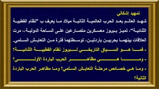 ‫ة‬ ‫القطبي‬ ‫"نظام‬ ‫ب‬ ‫يعرف‬ ‫ا‬ ‫م‬ ‫ميالد‬ ‫ة‬ ‫الثاني‬ ‫ة‬ ‫العالمي‬ ‫الحرب‬ ‫د‬ ‫بع‬ ‫م‬ ‫العال‬ ‫د‬ ‫شه‬
‫مرت‬ ،،‫ة‬ ‫الدولي‬ ‫احة‬ ‫الس‬ ‫ى‬ ‫عل‬ ‫ارعين‬ ‫متص‬ ‫كرين‬ ‫معس‬ ‫بروز‬ ‫ب‬ ‫ز‬ ‫تمي‬ ،"‫ة‬ ‫الثنائي‬
.‫لمي‬ ‫الس‬ ‫ش‬ ‫التعاي‬ ‫ن‬ ‫م‬ ‫فترة‬ ‫طتهما‬ ‫توس‬ ،‫ن‬ ‫باردتي‬ ‫ن‬ ‫بحربي‬ ‫ا‬ ‫بينهم‬ ‫العالقات‬
‫ة؟‬ ‫الثنائي‬ ‫ة‬ ‫القطبي‬ ‫نظام‬ ‫بروز‬ ‫ل‬ ‫ي‬ ‫التاريخ‬ ‫ياق‬ ‫الس‬ ‫و‬ ‫ه‬ ‫ا‬ ‫فم‬ -
‫ى؟‬ ‫األول‬ ‫الباردة‬ ‫الحرب‬ ‫ر‬ ‫مظاه‬ ‫ي‬ ‫ه‬ ‫ا‬ ‫وم‬ -
‫الباردة‬ ‫الحرب‬ ‫ر‬ ‫مظاه‬ ‫ا‬ ‫وم‬ ‫لمي؟‬ ‫الس‬ ‫ش‬ ‫التعاي‬ ‫ة‬ ‫مرحل‬ ‫ائص‬ ‫خص‬ ‫ي‬ ‫ه‬ ‫ا‬ ‫وم‬ -
‫الثانية؟‬
‫إشكالي‬ ‫تمهيد‬
 