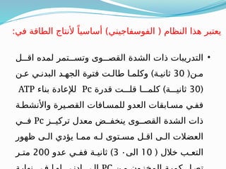 •
‫ذات‬ ‫التدريبات‬
‫الشدة‬
‫اقـــل‬ ‫لمده‬ ‫وتســـتمر‬ ‫القصـــوى‬
(‫مـن‬
30
)
‫عـن‬ ‫البدنـي‬ ‫الجهـد‬ ‫ـة‬
‫ر‬‫فت‬ ‫طالـت‬ ‫وكلمـا‬ ‫ثانيـة‬
(
30
)
‫قدرة‬ ‫قلـــت‬ ‫كلمـــا‬ ‫ثانيـــة‬
Pc
‫بناء‬ ‫لإلعادة‬
ATP
‫واألنشطـة‬ ‫القصـيرة‬ ‫للمسـافات‬ ‫العدو‬ ‫مسـابقات‬ ‫ففـي‬
‫تركيــز‬ ‫معدل‬ ‫ينخفــض‬ ‫القصــوى‬ ‫الشدة‬ ‫ذات‬
Pc
‫فــي‬
‫ظهور‬ ‫الـى‬ ‫يؤدي‬ ‫ممـا‬ ‫لـه‬ ‫مسـتوى‬ ‫اقـل‬ ‫الـى‬ ‫العضالت‬
( ‫خالل‬ ‫التعـب‬
10
‫الى‬
3 ٠
)
‫عدو‬ ‫ففـي‬ ‫ثانيـة‬
200
‫متـر‬
:‫في‬ ‫الطاقة‬ ‫ألنتاج‬ ً‫أساسيا‬ )‫الفوسفاجيني‬ ( ‫النظام‬ ‫هذا‬ ‫يعتبر‬
 