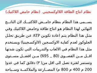 ‫الناتـــج‬ ‫الن‬ ‫الالكتيـــك‬ ‫حامـــض‬ ‫بنظام‬ ‫النظام‬ ‫هذا‬ ‫يســـمى‬
‫ـي‬
‫ف‬‫و‬ ‫ـك‬
‫ي‬‫الالكت‬ ‫ـض‬
‫م‬‫وحا‬ ‫ـة‬
‫ق‬‫طا‬ ‫انتاج‬ ‫ـو‬
‫ه‬ ‫النظام‬ ‫لهذا‬ ‫ـي‬
‫ئ‬‫النها‬
‫تكويـن‬ ‫اعادة‬ ‫يتـم‬ ‫النظام‬ ‫هذا‬ ‫مثـل‬
ATP
‫تحلـل‬ ‫طريـق‬ ‫عـن‬
) (
‫ويسـتخدم‬ ‫الاوكسـجينيا‬ ‫االوكسـجين‬ ‫كفايـة‬ ‫لعدم‬ ‫الجلوكوز‬
‫ـا‬
‫ه‬‫شدت‬ ‫تكون‬ ‫ـي‬
‫ت‬‫ال‬ ‫والتدريبات‬ ‫االلعاب‬ ‫ـي‬
‫ف‬ ‫النظام‬ ‫هذا‬ ‫ـل‬
‫ث‬‫م‬
( ‫القصــوى‬ ‫مــن‬ ‫اقــل‬
80
_
95
)%
‫مســتوى‬ ‫افضــل‬ ‫مــن‬
(‫ـن‬
‫م‬ ‫ـل‬
‫ق‬‫ا‬ ‫ـى‬
‫ل‬‫ا‬ ‫ـل‬
‫ص‬‫ت‬ ‫لفترة‬ ‫ـتمر‬
‫س‬‫وت‬
٣
( )
‫عدو‬ ‫ـي‬
‫ف‬ ‫ـا‬
‫م‬‫ك‬ ‫ـق‬
‫ئ‬‫دقا‬
200
‫م‬
400
‫م‬
800
)
‫وســباحة‬ ‫والمالكمــة‬ ‫المصــارعة‬ ‫م‬
)‫الالكتيك‬ ‫حامض‬ ‫(نظام‬ ‫الالاوكسجيني‬ ‫الطاقة‬ ‫انتاج‬ ‫نظام‬
 