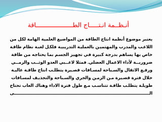 ‫ـن‬
‫م‬ ‫ـل‬
‫ك‬‫ل‬ ‫ـة‬
‫م‬‫الها‬ ‫ـة‬
‫ي‬‫العلم‬ ‫ـع‬
‫ي‬‫المواض‬ ‫ـن‬
‫م‬ ‫ـة‬
‫ق‬‫الطا‬ ‫انتاج‬ ‫ـة‬
‫م‬‫أنظ‬ ‫موضوع‬ ‫ـبر‬
‫ت‬‫يع‬
‫طاقـة‬ ‫نظام‬ ‫لعبـة‬ ‫فلكـل‬ ‫التدريبيـة‬ ‫بالعمليـة‬ ‫والمهتميـن‬ ‫والمدرب‬ ‫الالعـب‬
‫ـة‬
‫ق‬‫طا‬ ‫ـن‬
‫م‬ ‫ـه‬
‫ج‬‫يحتا‬ ‫ـا‬
‫م‬‫ب‬ ‫ـم‬
‫س‬‫الج‬ ‫ـز‬
‫ي‬‫تجه‬ ‫ـي‬
‫ف‬ ‫ـبيرة‬
‫ك‬ ‫ـة‬
‫ج‬‫بدر‬ ‫ـاهم‬
‫س‬‫ي‬ ‫ـا‬
‫ه‬‫ب‬ ‫خاص‬
‫العضلي‬ ‫االعمال‬ ‫ألداء‬ ‫ضروريـــة‬
.
‫والرمـــي‬ ‫الوثـــب‬ ‫العدو‬ ‫العـــبي‬ ‫فمثال‬
‫عاليـة‬ ‫طاقـة‬ ‫انتاج‬ ‫يتطلـب‬ ‫قصـيرة‬ ‫لمسـافات‬ ‫والسـباحة‬ ‫االثقال‬ ‫ورفـع‬
‫لمسـافات‬ ‫والتجذيـف‬ ‫والسـباحة‬ ‫والجري‬ ‫الزمـن‬ ‫مـن‬ ‫قصـيرة‬ ‫فترة‬ ‫خالل‬
‫تحتاج‬ ‫العاب‬ ‫وهناك‬ ‫االداء‬ ‫فترة‬ ‫طول‬ ‫مـع‬ ‫تتناسـب‬ ‫طاقـة‬ ‫يتطلـب‬ ‫طويلـة‬
‫الــــــــــــــــــــــــــــــــــــــــــــــــــــــــــــــــــــــــــــــــــــــــــــــى‬
‫الطــــــــــــــــــــاقة‬ ‫انـتـــــاج‬ ‫أنـظــمة‬
 