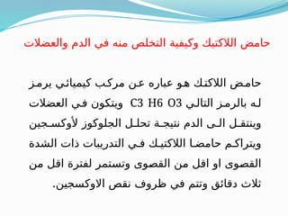 ‫يرمـز‬ ‫كيميائـي‬ ‫مركـب‬ ‫عـن‬ ‫عباره‬ ‫هـو‬ ‫الالكتـك‬ ‫حامـض‬
‫التالـي‬ ‫بالرمـز‬ ‫لـه‬
C3 H6 O3
‫العضالت‬ ‫فـي‬ ‫ويتكون‬
‫ألوكسـجين‬ ‫الجلوكوز‬ ‫تحلـل‬ ‫نتيجـة‬ ‫الدم‬ ‫الـى‬ ‫وينتقـل‬
‫الشدة‬ ‫ذات‬ ‫التدريبات‬ ‫فـي‬ ‫الالكتيـك‬ ‫حامضـا‬ ‫ويتراكـم‬
‫ـن‬
‫م‬ ‫ـل‬
‫ق‬‫ا‬ ‫لفترة‬ ‫ـتمر‬
‫س‬‫وت‬ ‫ـوى‬
‫ص‬‫الق‬ ‫ـن‬
‫م‬ ‫ـل‬
‫ق‬‫ا‬ ‫او‬ ‫ـوى‬
‫ص‬‫الق‬
.‫االوكسجين‬ ‫نقص‬ ‫ظروف‬ ‫في‬ ‫وتتم‬ ‫دقائق‬ ‫ثالث‬
‫والعضالت‬ ‫الدم‬ ‫في‬ ‫منه‬ ‫التخلص‬ ‫وكيفية‬ ‫الالكتيك‬ ‫حامض‬
 