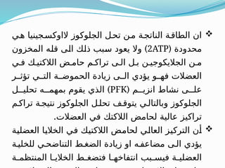 
‫هـي‬ ‫الاوكسـجينيا‬ ‫الجلوكوز‬ ‫تحـل‬ ‫مـن‬ ‫الناتجـة‬ ‫الطاقـة‬ ‫ان‬
( ‫محدودة‬
2ATP
)
‫المخزون‬ ‫ـه‬
‫ل‬‫ق‬ ‫ـى‬
‫ل‬‫ا‬ ‫ـك‬
‫ل‬‫ذ‬ ‫ـبب‬
‫س‬ ‫يعود‬ ‫وال‬
‫فـي‬ ‫الالكتيـك‬ ‫حامـض‬ ‫تراكـم‬ ‫الـى‬ ‫بـل‬ ‫الجاليكوجيـن‬ ‫مـن‬
‫تؤثــر‬ ‫التــي‬ ‫الحموضــة‬ ‫زيادة‬ ‫الــى‬ ‫يؤدي‬ ‫فهــو‬ ‫العضالت‬
( ‫انزيــم‬ ‫نشاط‬ ‫علــى‬
PFK
)
‫تحليــل‬ ‫بمهمــه‬ ‫يقوم‬ ‫الذي‬
‫تراكـم‬ ‫نتيجـة‬ ‫الجلوكوز‬ ‫تحلـل‬ ‫يتوقـف‬ ‫وبالتالـي‬ ‫الجلوكوز‬
.‫العضالت‬ ‫في‬ ‫الالكتك‬ ‫لحامض‬ ‫عالية‬ ‫تراكيز‬

‫ـة‬
‫ي‬‫العضل‬ ‫ـا‬
‫ي‬‫الخال‬ ‫ـي‬
‫ف‬ ‫ـك‬
‫ي‬‫الالكت‬ ‫ـض‬
‫م‬‫لحا‬ ‫ـي‬
‫ل‬‫العا‬ ‫ـز‬
‫ي‬‫الترك‬ ‫ـن‬
‫أ‬
‫للخليـة‬ ‫التناضحـي‬ ‫الضغـط‬ ‫زيادة‬ ‫او‬ ‫مضاعفـه‬ ‫الـى‬ ‫يؤدي‬
‫ـة‬
‫ـ‬‫المنتظم‬ ‫ـا‬
‫ـ‬‫الخالي‬ ‫ـط‬
‫ـ‬‫فتضغ‬ ‫ـا‬
‫ـ‬‫انتفاخه‬ ‫ـبب‬
‫ـ‬‫فيس‬ ‫ـة‬
‫ـ‬‫العضلي‬
 