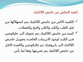 
‫مـن‬ ‫اسـتهالكها‬ ‫يتـم‬ ‫الالكتيـك‬ ‫حامـض‬ ‫مـن‬ ‫االكـبر‬ ‫الكميـة‬
.‫والعضالت‬ ‫والمخ‬ ‫والكلى‬ ‫والكبد‬ ‫القلب‬ ‫قبل‬

‫جليكوجيـن‬ ‫الـى‬ ‫تحويلـه‬ ‫يتـم‬ ‫الالكتيـك‬ ‫حامـض‬ ‫مـن‬ ‫كميـة‬
‫ـض‬
‫ـ‬‫حام‬ ‫ـل‬
‫ـ‬‫بتحوي‬ ‫ـة‬
‫ـ‬‫الخاص‬ ‫االنزيمات‬ ‫لوجود‬ ‫ـد‬
‫ـ‬‫الكب‬ ‫ـي‬
‫ـ‬‫ف‬
‫االقـل‬ ‫والكميـة‬ ‫جاليكوجيـن‬ ‫ثـم‬ ‫بايروفيـك‬ ‫الـى‬ ‫الالكتـك‬
.‫يأتي‬ ‫لما‬ ‫وفقا‬ ‫تصريفها‬ ‫يتم‬ ‫الالكتيك‬ ‫حامض‬ ‫من‬
:‫الالكتيك‬ ‫حامض‬ ‫من‬ ‫التخلص‬ ‫كيفية‬
 