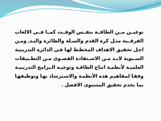 ‫االلعاب‬ ‫فــي‬ ‫كمــا‬ ‫الوقــت‬ ‫بنفــس‬ ‫الطاقــة‬ ‫مــن‬ ‫نوعيــن‬
‫واليـد‬ ‫والطائرة‬ ‫والسـلة‬ ‫القدم‬ ‫كرة‬ ‫مثـل‬ ‫الفرقــية‬
,
‫ومـن‬
‫ـة‬
‫التدريبي‬ ‫الدائرة‬ ‫ـي‬
‫ف‬ ‫ـا‬
‫له‬ ‫ـط‬
‫المخط‬ ‫االهداف‬ ‫ـق‬
‫تحقي‬ ‫ـل‬
‫اج‬
‫التطـبيقات‬ ‫مـن‬ ‫القصـوى‬ ‫االسـتفادة‬ ‫مـن‬ ‫البـد‬ ‫السـنوية‬
‫التدريبيـة‬ ‫الـبرامج‬ ‫وتوجيـه‬ ‫الطاقـة‬ ‫انتاج‬ ‫ألنظمـة‬ ‫العلميـة‬
‫ـا‬
‫وتوظيفه‬ ‫ـا‬
‫به‬ ‫ـترشاد‬
‫واالس‬ ‫ـة‬
‫األنظم‬ ‫هذه‬ ‫ـم‬
‫لمفاهي‬ ‫ـا‬
‫وفق‬
‫االفضل‬ ‫المستوى‬ ‫تحقيق‬ ‫يخدم‬ ‫بما‬
.
 