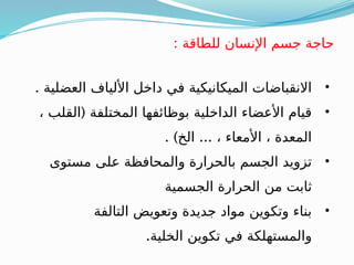 : ‫للطاقة‬ ‫اإلنسان‬ ‫جسم‬ ‫حاجة‬
•
. ‫العضلية‬ ‫األلياف‬ ‫داخل‬ ‫في‬ ‫الميكانيكية‬ ‫االنقباضات‬
•
(
، ‫القلب‬ ‫المختلفة‬ ‫بوظائفها‬ ‫الداخلية‬ ‫األعضاء‬ ‫قيام‬
. ) ...
‫الخ‬ ، ‫األمعاء‬ ، ‫المعدة‬
•
‫مستوى‬ ‫على‬ ‫والمحافظة‬ ‫بالحرارة‬ ‫الجسم‬ ‫تزويد‬
‫الجسمية‬ ‫الحرارة‬ ‫من‬ ‫ثابت‬
•
‫التالفة‬ ‫وتعويض‬ ‫جديدة‬ ‫مواد‬ ‫وتكوين‬ ‫بناء‬
.‫الخلية‬ ‫تكوين‬ ‫في‬ ‫والمستهلكة‬
 