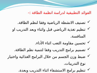 -: ‫الطاقة‬ ‫انظمة‬ ‫لدراسة‬ ‫التطبيقية‬ ‫الفوائد‬

.‫الطاقة‬ ‫لنظم‬ ‫وفقا‬ ‫الرياضية‬ ‫االنشطة‬ ‫تصنيف‬

‫او‬ ‫التدريب‬ ‫وبعد‬ ‫واثناء‬ ‫قبل‬ ‫الرياضي‬ ‫تغذية‬ ‫تنظيم‬
.‫المنافسة‬

.‫األداء‬ ‫اثناء‬ ‫التعب‬ ‫مقاومة‬ ‫تحسين‬

.‫الطاقة‬ ‫نظم‬ ‫لتنمية‬ ‫وفقا‬ ‫التدريب‬ ‫برامج‬ ‫تصميم‬

‫واختيار‬ ‫الغذائية‬ ‫البرامج‬ ‫خالل‬ ‫من‬ ‫الجسم‬ ‫وزن‬ ‫ضبط‬
.‫التدريبات‬ ‫نوع‬

.‫وبعدة‬ ‫التدريب‬ ‫اثناء‬ ‫االستشفاء‬ ‫برامج‬ ‫تنظيم‬
 