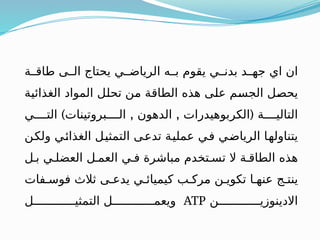 ‫طاقــة‬ ‫الــى‬ ‫يحتاج‬ ‫الرياضــي‬ ‫بــه‬ ‫يقوم‬ ‫بدنــي‬ ‫جهــد‬ ‫اي‬ ‫ان‬
‫ـة‬
‫ي‬‫الغذائ‬ ‫المواد‬ ‫ـل‬
‫ل‬‫تح‬ ‫ـن‬
‫م‬ ‫ـة‬
‫ق‬‫الطا‬ ‫هذه‬ ‫ـى‬
‫ل‬‫ع‬ ‫ـم‬
‫س‬‫الج‬ ‫ـل‬
‫ص‬‫يح‬
‫التاليــــة‬
(
) , ,
‫التــــي‬ ‫الــــبروتينات‬ ‫الدهون‬ ‫الكربوهيدرات‬
‫ـن‬
‫ك‬‫ول‬ ‫ـي‬
‫ئ‬‫الغذا‬ ‫ـل‬
‫ي‬‫التمث‬ ‫ـى‬
‫ع‬‫تد‬ ‫ـة‬
‫ي‬‫عمل‬ ‫ـي‬
‫ف‬ ‫ـي‬
‫ض‬‫الريا‬ ‫ـا‬
‫ه‬‫يتناول‬
‫بـل‬ ‫العضلـي‬ ‫العمـل‬ ‫فـي‬ ‫مباشرة‬ ‫تسـتخدم‬ ‫ال‬ ‫الطاقـة‬ ‫هذه‬
‫فوسـفات‬ ‫ثالث‬ ‫يدعـى‬ ‫كيميائـي‬ ‫مركـب‬ ‫تكويـن‬ ‫عنهـا‬ ‫ينتـج‬
‫االدينوزيــــــــــــن‬
ATP
‫التمثيــــــــــــل‬ ‫ويعمــــــــــــل‬
 