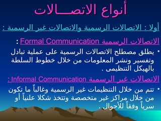 ‫االتصـــاالت‬ ‫أنواع‬
‫االتصـــاالت‬ ‫أنواع‬
: ‫الرسمية‬ ‫غير‬ ‫واالتصاالت‬ ‫الرسمية‬ ‫االتصاالت‬ : ‫أوال‬
‫الرسمية‬ ‫االتصاالت‬
Formal Communication
:
•
‫تبادل‬ ‫عملية‬ ‫على‬ ‫الرسمية‬ ‫االتصاالت‬ ‫مصطلح‬ ‫يطلق‬
‫السلطة‬ ‫خطوط‬ ‫خالل‬ ‫من‬ ‫المعلومات‬ ‫ونشر‬ ‫وتفسير‬
. ‫التنظيمى‬ ‫بالهيكل‬
‫الرسمية‬ ‫غير‬ ‫االتصاالت‬
Informal Communication
:
•
‫تكون‬ ‫ما‬ ً‫وغالبا‬ ‫الرسمية‬ ‫غير‬ ‫التنظيمات‬ ‫خالل‬ ‫من‬ ‫تتم‬
‫أو‬ ً‫علنيا‬ ‫شكال‬ ‫وتتخذ‬ ‫متخصصة‬ ‫غير‬ ‫مراكز‬ ‫خالل‬ ‫من‬
. ‫لألحوال‬ ً‫وفقا‬ ً‫سريا‬
 