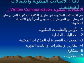 ‫واالتصاالت‬ ‫المكتوبة‬ ‫االتصاالت‬ : ‫ثانيا‬
: ‫الشفهية‬
‫المكتوبة‬ ‫االتصاالت‬
Written Communication
:
‫يرسلها‬ ‫التى‬ ‫المكتوبة‬ ‫الكلمة‬ ‫طريق‬ ‫عن‬ ‫المكتوبة‬ ‫االتصاالت‬ ‫تتم‬
‫االتصاالت‬ ‫أنواع‬ ‫أهم‬ ‫ومن‬ ،، ‫إليه‬ ‫المرسل‬ ‫إلى‬ ‫المرسل‬
: ‫المكتوبة‬
1
‫المكتوبة‬ ‫والتعليمات‬ ‫األوامر‬ -
2
‫الداخلية‬ ‫الخطابات‬ -
3
‫المكتبية‬ ‫المذكرات‬ ‫أو‬ ‫القصيرة‬ ‫المذكرات‬ -
4
‫التقارير‬ -
‫و‬
‫الدورية‬ ‫الكتب‬ ‫أو‬ ‫النشرات‬
6
‫الشكاوى‬-
7
‫المذكرات‬ -
 
