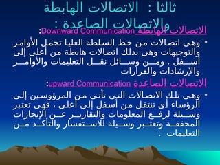 ‫الهابطة‬ ‫االتصاالت‬ : ‫ثالثا‬
: ‫الصاعدة‬ ‫واالتصاالت‬
‫الهابطة‬ ‫االتصاالت‬
Downward Communication
:
•
‫األوامـر‬ ‫تحمـل‬ ‫العليـا‬ ‫السـلطة‬ ‫خـط‬ ‫مـن‬ ‫اتصـاالت‬ ‫وهـى‬
‫ـى‬
‫ل‬‫إ‬ ‫ـى‬
‫ل‬‫أع‬ ‫ـن‬
‫م‬ ‫ـة‬
‫ط‬‫هاب‬ ‫ـاالت‬
‫ص‬‫ات‬ ‫ـك‬
‫ل‬‫بذ‬ ‫ـى‬
‫ه‬‫و‬ ‫والتوجيهات‬
‫واألوامـــر‬ ‫التعليمات‬ ‫نقـــل‬ ‫وســـائل‬ ‫ومـــن‬ . ‫أســـفل‬
‫والقرارات‬ ‫واإلرشادات‬
‫الصاعدة‬ ‫االتصاالت‬
upward Communication
:
•
‫إلـى‬ ‫المرؤوسـين‬ ‫مـن‬ ‫تأتـى‬ ‫التـى‬ ‫االتصـاالت‬ ‫تلـك‬ ‫وهـى‬
‫ـبر‬
‫ت‬‫تع‬ ‫ـى‬
‫ه‬‫ف‬ ، ‫ـى‬‫ل‬‫أع‬ ‫ـى‬
‫ل‬‫إ‬ ‫ـفل‬‫س‬‫أ‬ ‫ـن‬‫م‬ ‫ـل‬
‫ق‬‫تنت‬ ‫ـى‬‫أ‬ ‫ـاء‬‫س‬‫الرؤ‬
‫اإلنجازات‬ ‫عـــن‬ ‫والتقاريـــر‬ ‫المعلومات‬ ‫لرفـــع‬ ‫وســـيلة‬
‫المحققــة‬
‫و‬
‫مــن‬ ‫والتأكــد‬ ‫لالســتفسار‬ ‫وســيلة‬ ‫تعتــبر‬
. ‫التعليمات‬
 
