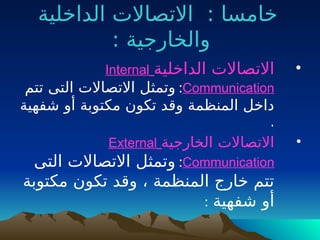 ‫الداخلية‬ ‫االتصاالت‬ : ‫خامسا‬
: ‫والخارجية‬
•
‫الداخلية‬ ‫االتصاالت‬
Internal
Communication
:
‫تتم‬ ‫التى‬ ‫االتصاالت‬ ‫وتمثل‬
‫شفهية‬ ‫أو‬ ‫مكتوبة‬ ‫تكون‬ ‫وقد‬ ‫المنظمة‬ ‫داخل‬
.
•
‫الخارجية‬ ‫االتصاالت‬
External
Communication
:
‫التى‬ ‫االتصاالت‬ ‫وتمثل‬
‫مكتوبة‬ ‫تكون‬ ‫وقد‬ ، ‫المنظمة‬ ‫خارج‬ ‫تتم‬
‫شفهية‬ ‫أو‬
:
 