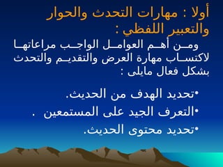 ‫والحوار‬ ‫التحدث‬ ‫مهارات‬ : ‫أوال‬
‫اللفظي‬ ‫والتعبير‬
:
‫مراعاتهــا‬ ‫الواجــب‬ ‫العوامــل‬ ‫أهــم‬ ‫ومــن‬
‫والتحدث‬ ‫والتقديــم‬ ‫العرض‬ ‫مهارة‬ ‫الكتســاب‬
: ‫مايلى‬ ‫فعال‬ ‫بشكل‬
•
.‫الحديث‬ ‫من‬ ‫الهدف‬ ‫تحديد‬
•
. ‫المستمعين‬ ‫على‬ ‫الجيد‬ ‫التعرف‬
•
.‫الحديث‬ ‫محتوى‬ ‫تحديد‬
 