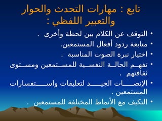 : ‫تابع‬
‫والحوار‬ ‫التحدث‬ ‫مهارات‬
‫اللفظي‬ ‫والتعبير‬
:
•
. ‫وأخرى‬ ‫لحظة‬ ‫بين‬ ‫الكالم‬ ‫عن‬ ‫التوقف‬
•
.‫المستمعين‬ ‫أفعال‬ ‫ردود‬ ‫متابعة‬
•
. ‫المناسبة‬ ‫الصوت‬ ‫نبرة‬ ‫اختيار‬
•
‫للمســتمعين‬ ‫النفســية‬ ‫الحالــة‬ ‫تفهــم‬
‫و‬
‫مســتوى‬
. ‫ثقافتهم‬
•
‫واســـــتفسارات‬ ‫لتعليقات‬ ‫الجيـــــد‬ ‫اإلنصــــــات‬
. ‫المستمعين‬
•
. ‫للمستمعين‬ ‫المختلفة‬ ‫األنماط‬ ‫مع‬ ‫التكيف‬
 