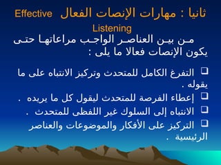 ‫الفعال‬ ‫اإلنصات‬ ‫مهارات‬ : ‫ثانيا‬
Effective
Listening
‫ـى‬
‫ـ‬‫حت‬ ‫ـا‬
‫ـ‬‫مراعاته‬ ‫ـب‬
‫ـ‬‫الواج‬ ‫ـر‬
‫ـ‬‫العناص‬ ‫ـن‬
‫ـ‬‫بي‬ ‫ـن‬
‫ـ‬‫م‬
: ‫يلى‬ ‫ما‬ ‫فعاال‬ ‫اإلنصات‬ ‫يكون‬

‫ما‬ ‫على‬ ‫االنتباه‬ ‫وتركيز‬ ‫للمتحدث‬ ‫الكامل‬ ‫التفرغ‬
. ‫يقوله‬

. ‫يريده‬ ‫ما‬ ‫كل‬ ‫ليقول‬ ‫للمتحدث‬ ‫الفرصة‬ ‫إعطاء‬

. ‫للمتحدث‬ ‫اللفظى‬ ‫غير‬ ‫السلوك‬ ‫إلى‬ ‫االنتباه‬

‫والعناصر‬ ‫والموضوعات‬ ‫األفكار‬ ‫على‬ ‫التركيز‬
. ‫الرئيسية‬
 