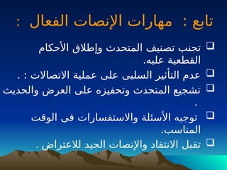 : ‫تابع‬
‫الفعال‬ ‫اإلنصات‬ ‫مهارات‬
:

‫األحكام‬ ‫وإطالق‬ ‫المتحدث‬ ‫تصنيف‬ ‫تجنب‬
.‫عليه‬ ‫القطعية‬

. : ‫االتصاالت‬ ‫عملية‬ ‫على‬ ‫السلبى‬ ‫التأثير‬ ‫عدم‬

‫والحديث‬ ‫العرض‬ ‫على‬ ‫وتحفيزه‬ ‫المتحدث‬ ‫تشجيع‬
.

‫الوقت‬ ‫فى‬ ‫واالستفسارات‬ ‫األسئلة‬ ‫توجيه‬
.‫المناسب‬

‫لالعتراض‬ ‫الجيد‬ ‫واإلنصات‬ ‫االنتقاد‬ ‫تقبل‬
.
 