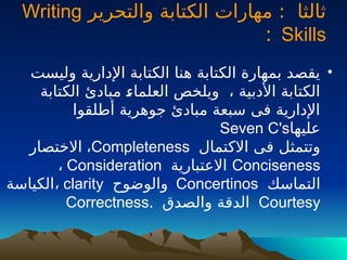 ‫والتحرير‬ ‫الكتابة‬ ‫مهارات‬ : ‫ثالثا‬
Writing
Skills
:
•
‫وليست‬ ‫اإلدارية‬ ‫الكتابة‬ ‫هنا‬ ‫الكتابة‬ ‫بمهارة‬ ‫يقصد‬
‫الكتابة‬ ‫مبادئ‬ ‫ـ‬
‫ء‬‫العلما‬ ‫ويلخص‬ ، ‫األدبية‬ ‫الكتابة‬
‫أطلقوا‬ ‫جوهرية‬ ‫مبادئ‬ ‫سبعة‬ ‫فى‬ ‫اإلدارية‬
‫عليها‬
Seven C's
‫االكتمال‬ ‫فى‬ ‫وتتمثل‬
Completeness
،
‫االختصار‬
Conciseness
‫االعتبارية‬
Consideration
،
‫التماسك‬
Concertinos
‫والوضوح‬
clarity
،
‫الكياسة‬
Courtesy
‫والصدق‬ ‫الدقة‬
.
Correctness
 