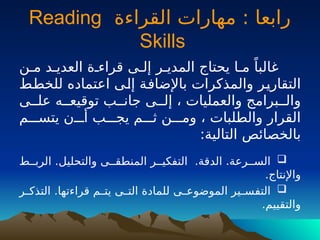 ‫القراءة‬ ‫مهارات‬ : ‫رابعا‬
Reading
Skills
‫مـن‬ ‫العديـد‬ ‫قراءـة‬ ‫إلـى‬ ‫المديـر‬ ‫يحتاج‬ ‫مـا‬ ً‫غالبا‬
‫ـط‬
‫ط‬‫للخ‬ ‫اعتماده‬ ‫ـى‬
‫ل‬‫إ‬ ‫ـة‬
‫ف‬‫باإلضا‬ ‫والمذكرات‬ ‫ـر‬
‫ي‬‫التقار‬
‫علــى‬ ‫توقيعــه‬ ‫جانــب‬ ‫إلــى‬ ، ‫والعمليات‬ ‫والــبرامج‬
‫يتســـم‬ ‫أـــن‬ ‫يجـــب‬ ‫ثـــم‬ ‫ومـــن‬ ، ‫والطلبات‬ ‫القرار‬
:‫التالية‬ ‫بالخصائص‬

‫الربــط‬ .‫والتحليل‬ ‫المنطقــى‬ ‫التفكيــر‬ .‫الدقة‬ .‫الســرعة‬
.‫واإلنتاج‬

‫ـر‬
‫ـ‬‫التذك‬ .‫قراءتها‬ ‫ـم‬
‫ـ‬‫يت‬ ‫ـى‬
‫ـ‬‫الت‬ ‫للمادة‬ ‫ـى‬
‫ـ‬‫الموضوع‬ ‫ـير‬
‫ـ‬‫التفس‬
.‫والتقييم‬
 