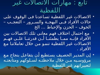 : ‫تابع‬
: ‫تابع‬
‫غير‬ ‫االتصاالت‬ ‫مهارات‬
‫غير‬ ‫االتصاالت‬ ‫مهارات‬
‫اللفظية‬
‫اللفظية‬
•
‫علـى‬ ‫الوقوف‬ ‫فـى‬ ‫تسـاعدنا‬ ‫اللفظيـة‬ ‫غيـر‬ ‫االتصـاالت‬
‫التعجــب‬ – ‫والســرور‬ ‫البهجــة‬ ‫فــى‬ ‫األفراد‬ ‫حاالت‬
–
‫الخوف‬
‫الخ‬ … ‫واإلحباط‬ ‫الحزن‬ –
•
‫ـن‬
‫ي‬‫ب‬ ‫ـاالت‬
‫ص‬‫االت‬ ‫ـك‬
‫ل‬‫ت‬ ‫ـى‬
‫ن‬‫معا‬ ‫ـم‬
‫ه‬‫ف‬ ‫اختالف‬ ‫احتمال‬ ‫ـع‬
‫م‬
‫فهــم‬ ‫علــى‬ ‫قدرتنــا‬ ‫أــن‬ ‫يطمئنــا‬ ‫ممــا‬ ‫فإنــه‬ ‫األفراد‬
‫مـع‬ ‫تعامالتنـا‬ ‫خالل‬ ‫مـن‬ ‫تنمـو‬ ‫اللفظيـة‬ ‫غيـر‬ ‫االتصـاالت‬
. ‫األفراد‬
•
‫مـع‬ ‫بنجاح‬ ‫يتفاعـل‬ ‫أـن‬ ‫يسـتطيع‬ ‫الحصـيف‬ ‫المديـر‬ ‫إـن‬
‫ومتابعتـه‬ ‫ـلوكهم‬
‫ـ‬‫لس‬ ‫مالحظتـه‬ ‫خالل‬ ‫ـن‬
‫ـ‬‫م‬ ‫ـيه‬
‫ـ‬‫مرؤوس‬
‫اللفظية‬ ‫غير‬ ‫لتعبيراتهم‬
 