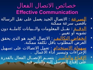 ‫الفعال‬ ‫االتصال‬ ‫خصائص‬
‫الفعال‬ ‫االتصال‬ ‫خصائص‬
Effective Communication
Effective Communication
•
‫ـرعة‬
‫س‬‫ال‬
‫ـالة‬
‫س‬‫الر‬ ‫ـل‬
‫ق‬‫ن‬ ‫ـى‬
‫ل‬‫ع‬ ‫ـل‬
‫م‬‫يع‬ ‫ـد‬
‫ي‬‫الج‬ ‫ـال‬
‫ص‬‫االت‬ :
‫ممكنة‬ ‫سرعة‬ ‫ـصى‬
‫ق‬‫بأ‬
•
‫الدقــة‬
‫دون‬ ‫كاملـــة‬ ‫والـــبيانات‬ ‫المعلومات‬ ‫نقـــل‬ :
. ‫ـ‬
‫ر‬‫تغيي‬ ‫أو‬ ‫تشويه‬
•
‫التكاليف‬ ‫انخفاض‬
‫ـق‬
‫ق‬‫يح‬ ‫الذى‬ ‫ـو‬
‫ه‬ ‫الجيد‬ ‫ـال‬
‫ص‬‫االت‬ :
.‫ممكنة‬ ‫تكلفة‬ ‫بأقل‬ ‫المطلوب‬ ‫الغرض‬
•
‫ـهولة‬
‫س‬
‫ـتخدام‬
‫س‬‫اال‬
‫ـهيل‬
‫س‬‫ت‬ ‫ـى‬
‫ل‬‫ع‬ ‫ـاالت‬
‫ص‬‫االت‬ ‫ـل‬
‫م‬‫تع‬ :
. ‫األعمال‬ ‫أداء‬ ‫وتيسير‬ ‫اإلجراءات‬
•
‫والتأثيــر‬ ‫اإلقناع‬
‫بالقدرة‬ ‫الفعال‬ ‫االتصــال‬ ‫يتســم‬ :
.‫فيه‬ ‫ـ‬
‫ر‬‫والتأثي‬ ‫إليه‬ ‫المرسل‬ ‫ـناع‬
‫ق‬‫إ‬ ‫على‬
 