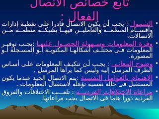 ‫تابع‬
‫تابع‬
‫االتصال‬ ‫خصائص‬
‫االتصال‬ ‫خصائص‬
‫الفعال‬
‫الفعال‬
:
: •
‫الشمول‬
‫إدارات‬ ‫تغطيـة‬ ‫علـى‬ ‫قادرا‬ ‫االتصـال‬ ‫يكون‬ ‫أـن‬ ‫يجـب‬ :
‫مــن‬ ‫منظمــة‬ ‫بشبكـــة‬ ‫فيهــا‬ ‫والعامليــن‬ ‫المنظمــة‬ ‫وأقســام‬
‫االتصاالت‬
.
•
‫عليهـا‬ ‫الحصـول‬ ‫وسـهولة‬ ‫المعلومات‬ ‫وفرة‬
‫ـر‬
‫ـ‬‫توفي‬ ‫ـب‬
‫ـ‬‫يج‬:
‫ـو‬
‫ـ‬‫أ‬ ‫ـجلة‬
‫ـ‬‫المس‬ ‫ـو‬
‫ـ‬‫أ‬ ‫ـة‬
‫ـ‬‫المكتوب‬ ‫ـا‬
‫ـ‬‫أشكاله‬ ‫ـف‬
‫ـ‬‫مختل‬ ‫ـى‬
‫ـ‬‫ف‬ ‫المعلومات‬
.‫المصورة‬
•
‫وضوح‬
‫المعانـى‬
‫أسـاس‬ ‫علـى‬ ‫المعلومات‬ ‫تتكيـف‬ ‫أـن‬ ‫يجـب‬ :
. ‫المرسل‬ ‫يراها‬ ‫كما‬ ‫وليس‬ ‫إليه‬ ‫المرسل‬ ‫الطرف‬
•
‫ـية‬
‫س‬‫النف‬ ‫ـل‬
‫م‬‫بالعوا‬ ‫االهتمام‬
‫يكون‬ ‫ـا‬
‫م‬‫عند‬ ‫ـد‬
‫ي‬‫الج‬ ‫ـال‬
‫ص‬‫االت‬ ‫ـم‬
‫ت‬‫ي‬:
. ‫المعلومات‬ ‫الستقبال‬ ‫تؤهله‬ ‫نفسية‬ ‫حالة‬ ‫فى‬ ‫المستقبل‬
•
‫الفرديـــة‬ ‫االختالفات‬ ‫مراعاة‬
‫والفروق‬ ‫االختالفات‬ ‫تلعـــب‬ :
.‫مراعاتها‬ ‫يجب‬ ‫االتصال‬ ‫فى‬ ‫هاما‬ ً‫دورا‬ ‫الفردية‬
 