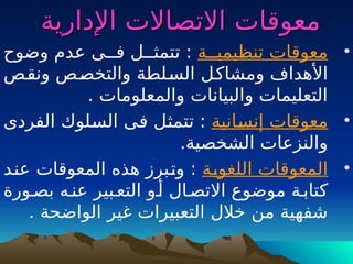 ‫اإلدارية‬ ‫االتصاالت‬ ‫معوقات‬
‫اإلدارية‬ ‫االتصاالت‬ ‫معوقات‬
•
‫تنظيميــة‬ ‫معوقات‬
‫وضوح‬ ‫عدم‬ ‫فــى‬ ‫تتمثــل‬ :
‫ـص‬
‫ق‬‫ون‬ ‫ـص‬
‫ص‬‫والتخ‬ ‫ـلطة‬
‫س‬‫ال‬ ‫ـل‬
‫ك‬‫ومشا‬ ‫األهداف‬
. ‫والمعلومات‬ ‫والبيانات‬ ‫التعليمات‬
•
‫ـانية‬
‫س‬‫إن‬ ‫معوقات‬
‫الفردى‬ ‫ـلوك‬
‫س‬‫ال‬ ‫ـى‬
‫ف‬ ‫ـل‬
‫ث‬‫تتم‬ :
.‫الشخصية‬ ‫والنزعات‬
•
‫ـة‬
‫ي‬‫اللغو‬ ‫المعوقات‬
‫ـد‬
‫ن‬‫ع‬ ‫المعوقات‬ ‫هذه‬ ‫ـبرز‬
‫ت‬‫و‬ :
‫بصـورة‬ ‫عنـه‬ ‫التعـبير‬ ‫أـو‬ ‫االتصـال‬ ‫موضوع‬ ‫كتابـة‬
. ‫الواضحة‬ ‫غير‬ ‫التعبيرات‬ ‫خالل‬ ‫من‬ ‫شفهية‬
 