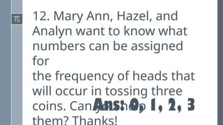 12. Mary Ann, Hazel, and
Analyn want to know what
numbers can be assigned
for
the frequency of heads that
will occur in tossing three
coins. Can you help
Ans: 0, 1, 2, 3
 