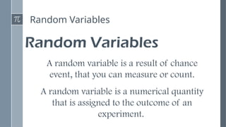 Random Variables
Random Variables
A random variable is a result of chance
event, that you can measure or count.
A random variable is a numerical quantity
that is assigned to the outcome of an
experiment.
 