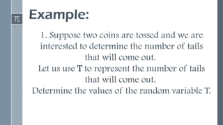 Example:
1. Suppose two coins are tossed and we are
interested to determine the number of tails
that will come out.
Let us use T to represent the number of tails
that will come out.
Determine the values of the random variable T.
 