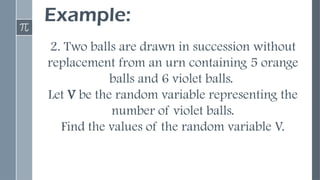 Example:
2. Two balls are drawn in succession without
replacement from an urn containing 5 orange
balls and 6 violet balls.
Let V be the random variable representing the
number of violet balls.
Find the values of the random variable V.
 