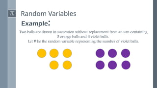 Random Variables
Example:
Two balls are drawn in succession without replacement from an urn containing
5 orange balls and 6 violet balls.
Let V be the random variable representing the number of violet balls.
 