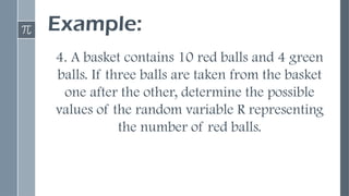 Example:
4. A basket contains 10 red balls and 4 green
balls. If three balls are taken from the basket
one after the other, determine the possible
values of the random variable R representing
the number of red balls.
 