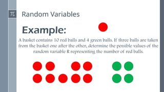 Random Variables
Example:
A basket contains 10 red balls and 4 green balls. If three balls are taken
from the basket one after the other, determine the possible values of the
random variable R representing the number of red balls.
 