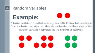 Random Variables
Example:
A basket contains 10 red balls and 4 green balls. If three balls are taken
from the basket one after the other, determine the possible values of the
random variable R representing the number of red balls.
 