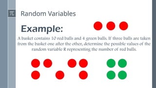 Random Variables
Example:
A basket contains 10 red balls and 4 green balls. If three balls are taken
from the basket one after the other, determine the possible values of the
random variable R representing the number of red balls.
 