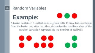Random Variables
Example:
A basket contains 10 red balls and 4 green balls. If three balls are taken
from the basket one after the other, determine the possible values of the
random variable R representing the number of red balls.
 