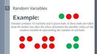 Random Variables
Example:
A basket contains 10 red balls and 4 green balls. If three balls are taken
from the basket one after the other, determine the possible values of the
random variable R representing the number of red balls.
 