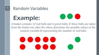 Random Variables
Example:
A basket contains 10 red balls and 4 green balls. If three balls are taken
from the basket one after the other, determine the possible values of the
random variable R representing the number of red balls.
 