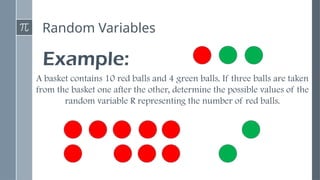 Random Variables
Example:
A basket contains 10 red balls and 4 green balls. If three balls are taken
from the basket one after the other, determine the possible values of the
random variable R representing the number of red balls.
 