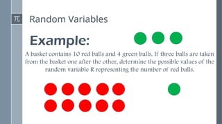 Random Variables
Example:
A basket contains 10 red balls and 4 green balls. If three balls are taken
from the basket one after the other, determine the possible values of the
random variable R representing the number of red balls.
 