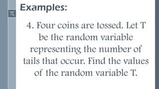 Examples:
4. Four coins are tossed. Let T
be the random variable
representing the number of
tails that occur. Find the values
of the random variable T.
 