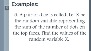 Examples:
5. A pair of dice is rolled. Let X be
the random variable representing
the sum of the number of dots on
the top faces. Find the values of the
random variable X.
 