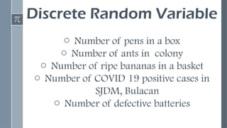 Discrete Random Variable
o Number of pens in a box
o Number of ants in colony
o Number of ripe bananas in a basket
o Number of COVID 19 positive cases in
SJDM, Bulacan
o Number of defective batteries
 