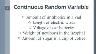 Continuous Random Variable
o Amount of antibiotics in a vial
o Length of electric wires
o Voltage of car batteries
o Weight of newborn in the hospital
o Amount of sugar in a cup of coffee
 