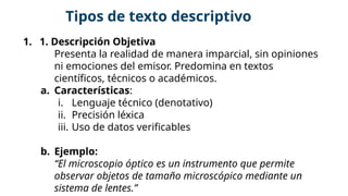 1. 1. Descripción Objetiva
Presenta la realidad de manera imparcial, sin opiniones
ni emociones del emisor. Predomina en textos
científicos, técnicos o académicos.
a. Características:
i. Lenguaje técnico (denotativo)
ii. Precisión léxica
iii. Uso de datos verificables
b. Ejemplo:
“El microscopio óptico es un instrumento que permite
observar objetos de tamaño microscópico mediante un
sistema de lentes.”
Tipos de texto descriptivo
 